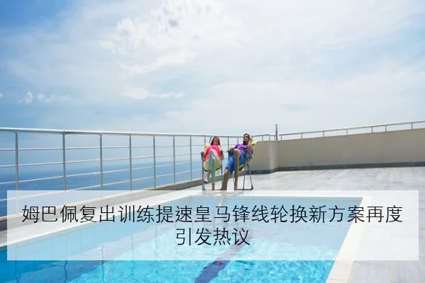 姆巴佩复出训练提速皇马锋线轮换新方案再度引发热议